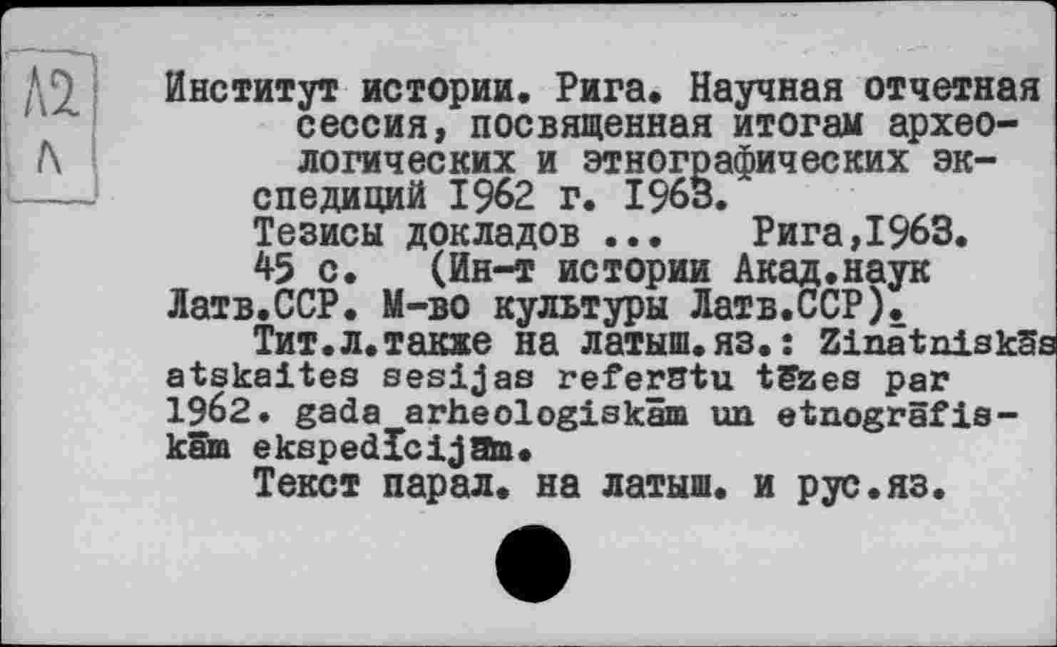 ﻿Институт истории. Рига. Научная отчетная сессия, посвященная итогам археологических и этнографических экспедиций 1962 г. 1963.
Тезисы докладов ... Рига,1963.
45 с. (Ин-т истории Акад.наук
Латв.ССР. М—во культуры Латв.ССР).
Тит.л.также на латыш.яз.: Zinatniskäs atskaites sesijas referstu tëzes par 1962. gada arheologiskam un etnogrâfis-käm ekspedlcijaa.
Текст парал. на латыш, и рус.яз.